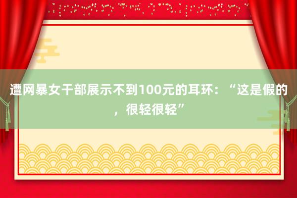 遭网暴女干部展示不到100元的耳环：“这是假的，很轻很轻”