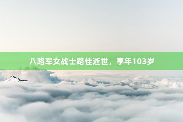 八路军女战士路佳逝世，享年103岁