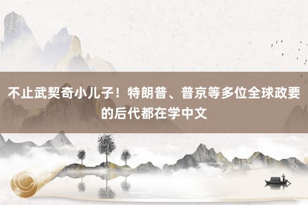 不止武契奇小儿子！特朗普、普京等多位全球政要的后代都在学中文