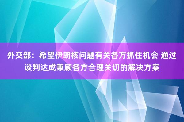 外交部：希望伊朗核问题有关各方抓住机会 通过谈判达成兼顾各方合理关切的解决方案