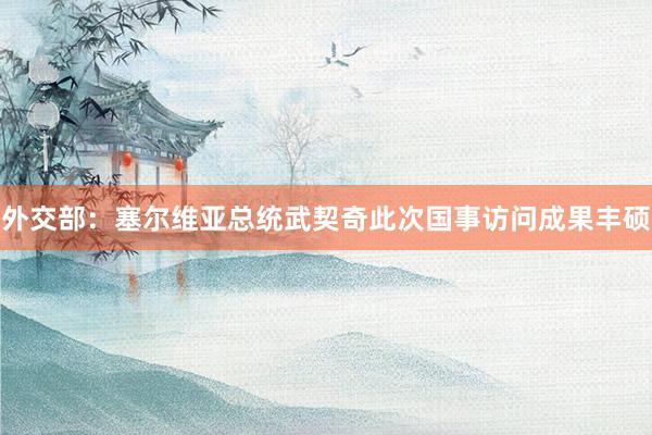 外交部：塞尔维亚总统武契奇此次国事访问成果丰硕