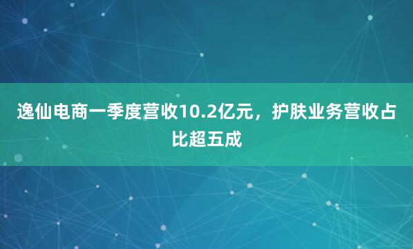 逸仙电商一季度营收10.2亿元，护肤业务营收占比超五成
