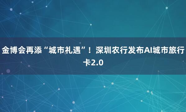 金博会再添“城市礼遇”！深圳农行发布AI城市旅行卡2.0