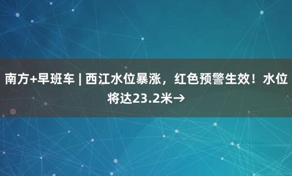 南方+早班车 | 西江水位暴涨，红色预警生效！水位将达23.2米→