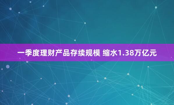 一季度理财产品存续规模 缩水1.38万亿元
