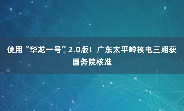 使用“华龙一号”2.0版！广东太平岭核电三期获国务院核准