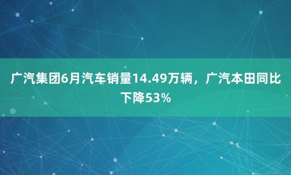 广汽集团6月汽车销量14.49万辆，广汽本田同比下降53%