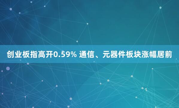 创业板指高开0.59% 通信、元器件板块涨幅居前
