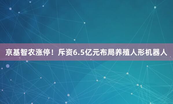 京基智农涨停！斥资6.5亿元布局养殖人形机器人