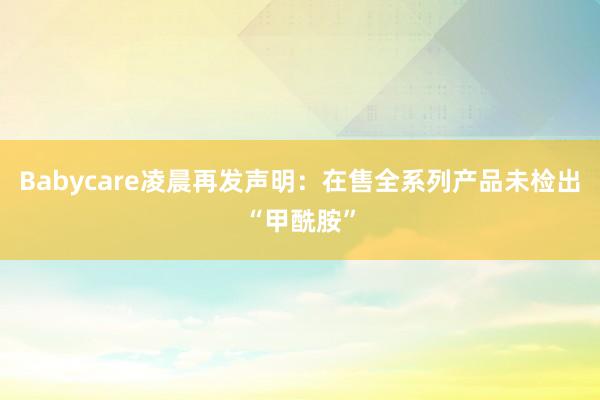 Babycare凌晨再发声明:在售全系列产品未检出“甲酰胺”