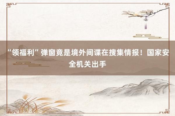 “领福利”弹窗竟是境外间谍在搜集情报！国家安全机关出手