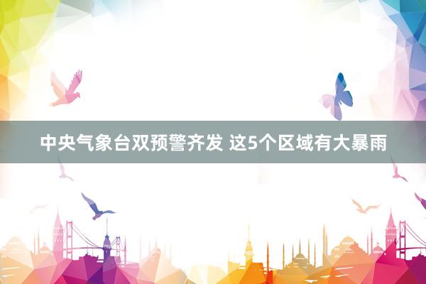 中央气象台双预警齐发 这5个区域有大暴雨