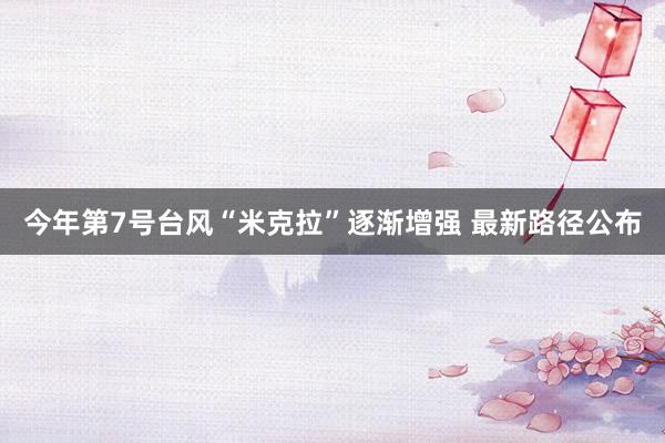 今年第7号台风“米克拉”逐渐增强 最新路径公布