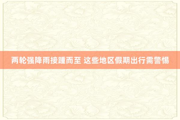 两轮强降雨接踵而至 这些地区假期出行需警惕