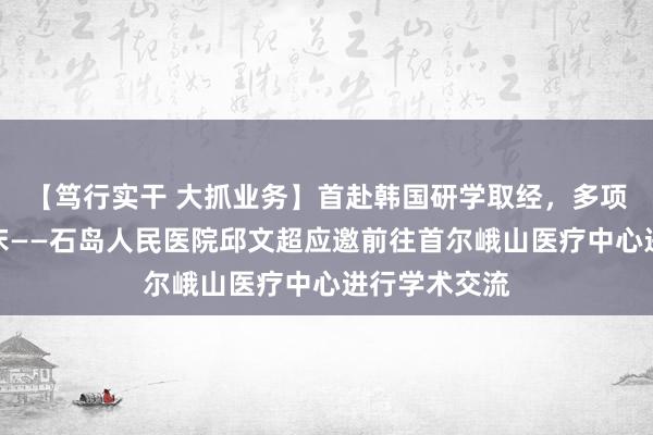 【笃行实干 大抓业务】首赴韩国研学取经，多项技术赋能临床——石岛人民医院邱文超应邀前往首尔峨山医疗中心进行学术交流