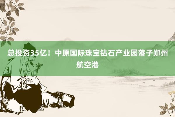 总投资35亿！中原国际珠宝钻石产业园落子郑州航空港
