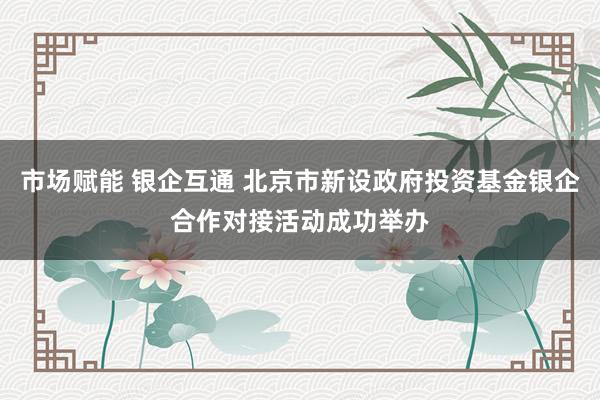 市场赋能 银企互通 北京市新设政府投资基金银企合作对接活动成功举办
