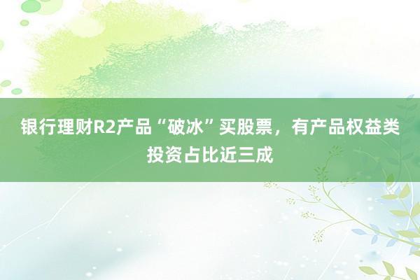 银行理财R2产品“破冰”买股票，有产品权益类投资占比近三成