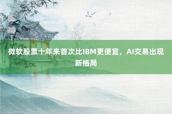 微软股票十年来首次比IBM更便宜，AI交易出现新格局