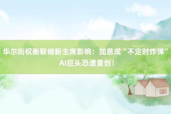 华尔街权衡联储新主席影响：加息成“不定时炸弹” AI巨头恐遭重创！