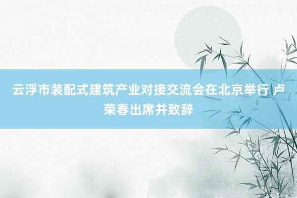 云浮市装配式建筑产业对接交流会在北京举行 卢荣春出席并致辞