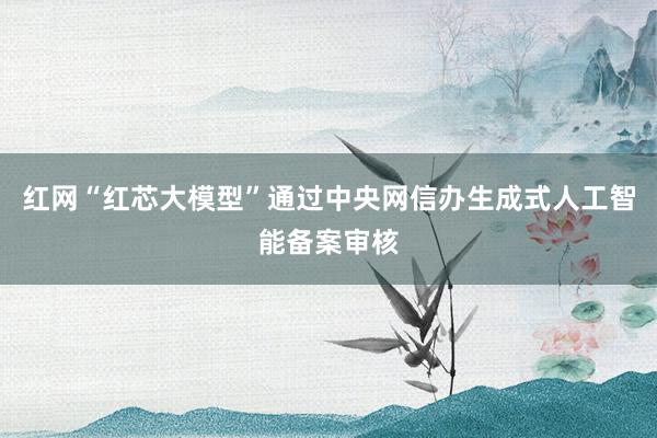红网“红芯大模型”通过中央网信办生成式人工智能备案审核
