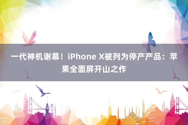 一代神机谢幕！iPhone X被列为停产产品：苹果全面屏开山之作