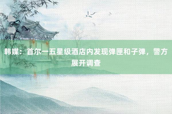 韩媒：首尔一五星级酒店内发现弹匣和子弹，警方展开调查