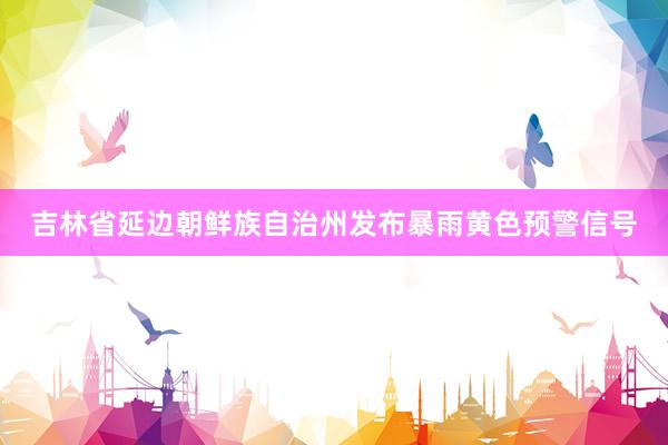 吉林省延边朝鲜族自治州发布暴雨黄色预警信号