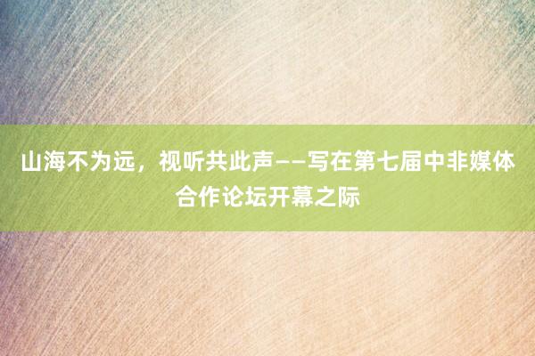 山海不为远，视听共此声——写在第七届中非媒体合作论坛开幕之际