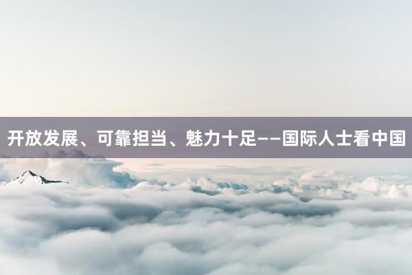 开放发展、可靠担当、魅力十足——国际人士看中国