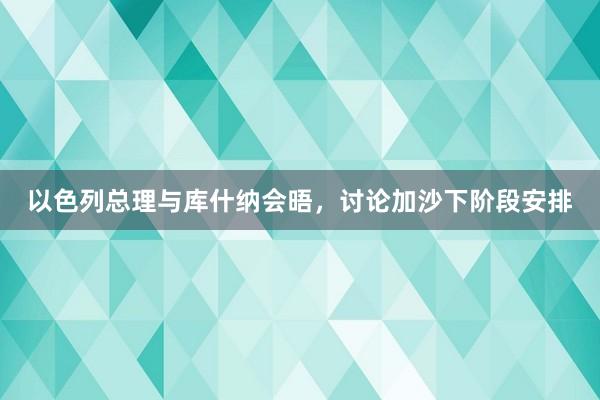 以色列总理与库什纳会晤，讨论加沙下阶段安排