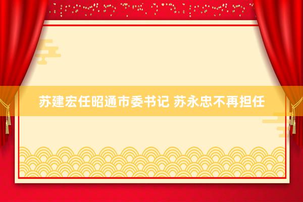 苏建宏任昭通市委书记 苏永忠不再担任