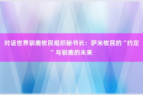 对话世界驯鹿牧民组织秘书长：萨米牧民的“约定”与驯鹿的未来