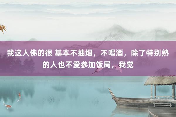 我这人佛的很 基本不抽烟,不喝酒,除了特别熟的人也不爱参加饭局,我觉