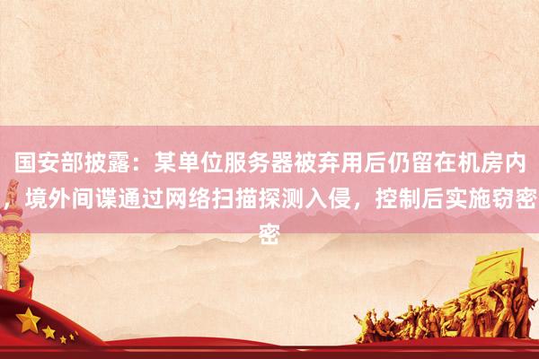 国安部披露：某单位服务器被弃用后仍留在机房内，境外间谍通过网络扫描探测入侵，控制后实施窃密
