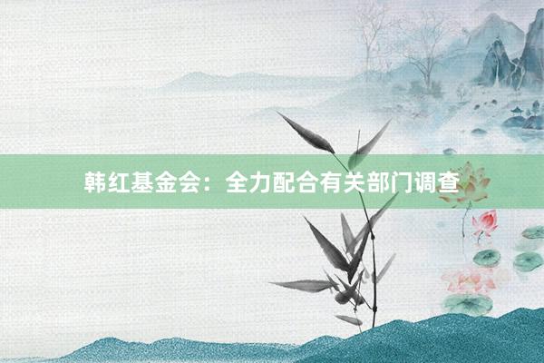 韩红基金会：全力配合有关部门调查