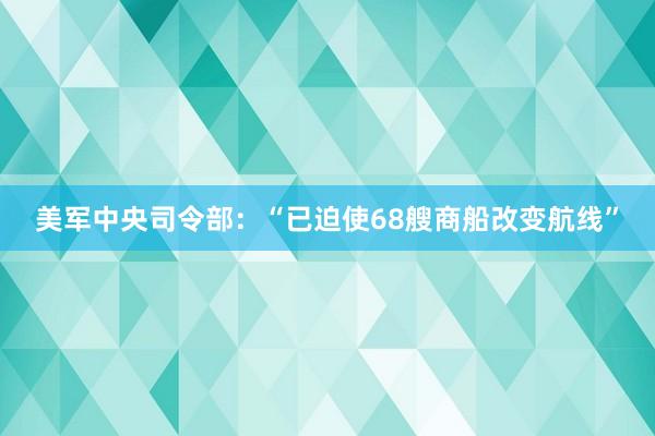 美军中央司令部：“已迫使68艘商船改变航线”