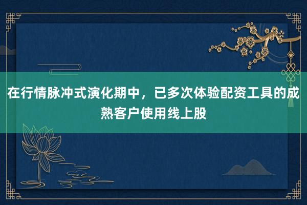 在行情脉冲式演化期中，已多次体验配资工具的成熟客户使用线上股