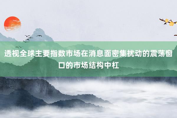 透视全球主要指数市场在消息面密集扰动的震荡窗口的市场结构中杠
