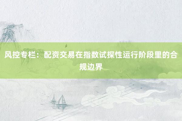 风控专栏：配资交易在指数试探性运行阶段里的合规边界