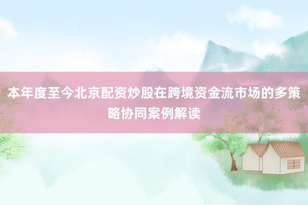 本年度至今北京配资炒股在跨境资金流市场的多策略协同案例解读