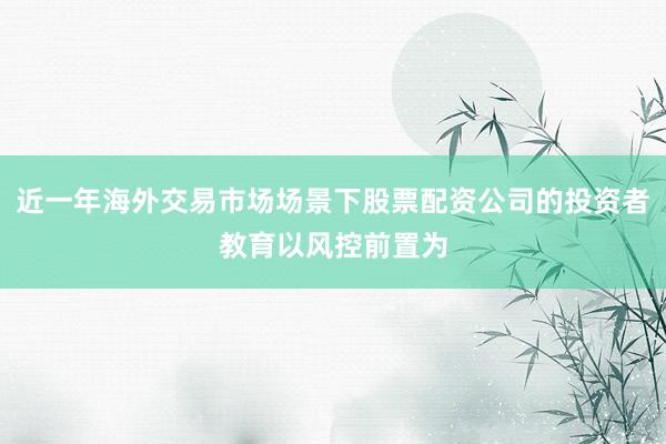 近一年海外交易市场场景下股票配资公司的投资者教育以风控前置为
