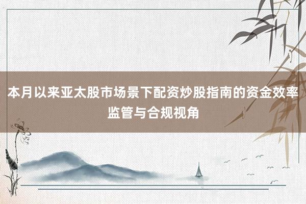 本月以来亚太股市场景下配资炒股指南的资金效率监管与合规视角