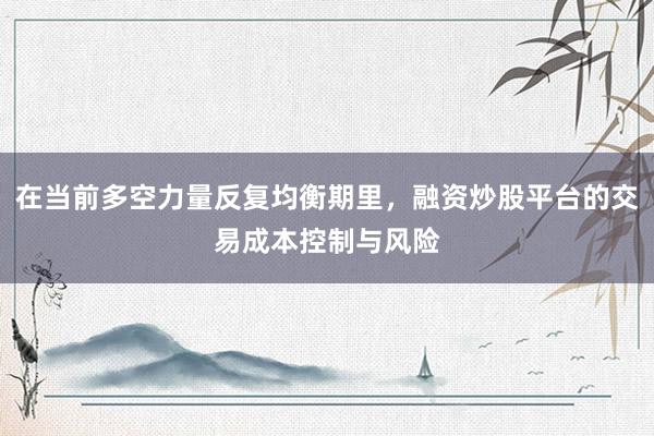 在当前多空力量反复均衡期里，融资炒股平台的交易成本控制与风险