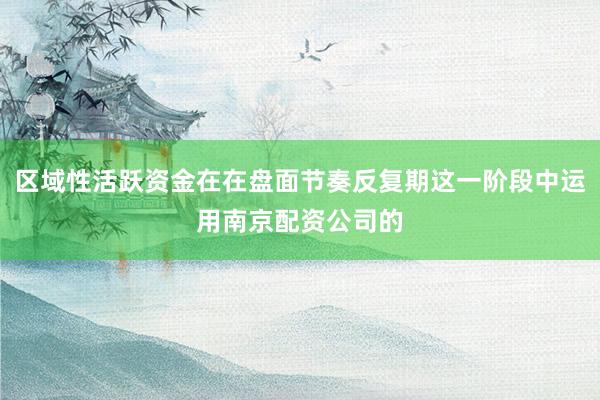区域性活跃资金在在盘面节奏反复期这一阶段中运用南京配资公司的