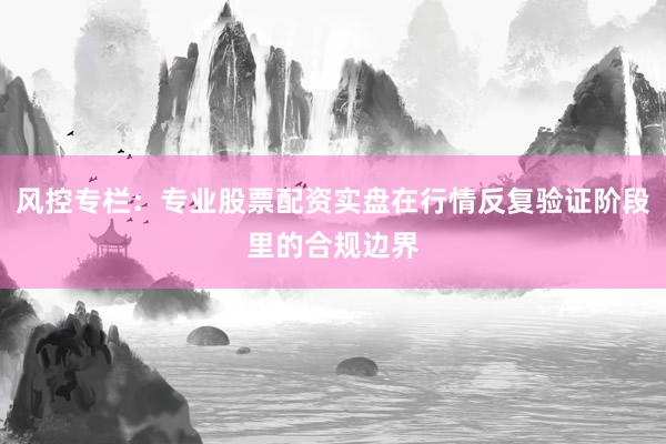 风控专栏：专业股票配资实盘在行情反复验证阶段里的合规边界