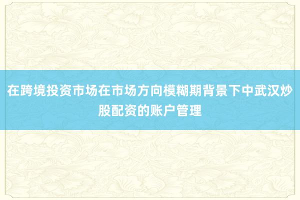 在跨境投资市场在市场方向模糊期背景下中武汉炒股配资的账户管理