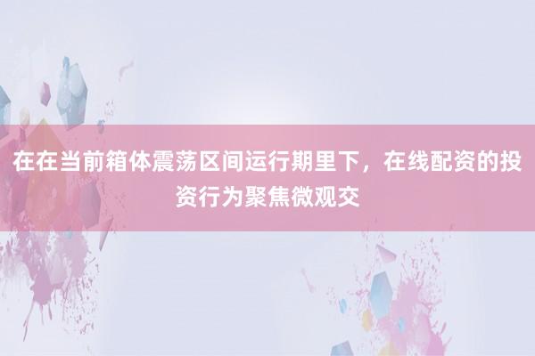 在在当前箱体震荡区间运行期里下，在线配资的投资行为聚焦微观交