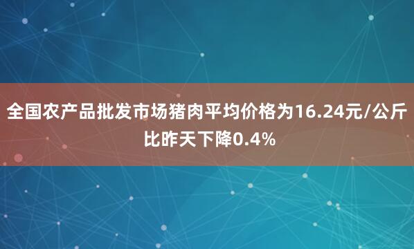 全国农产品批发市场猪肉平均价格为16.24元/公斤 比昨天下降0.4%